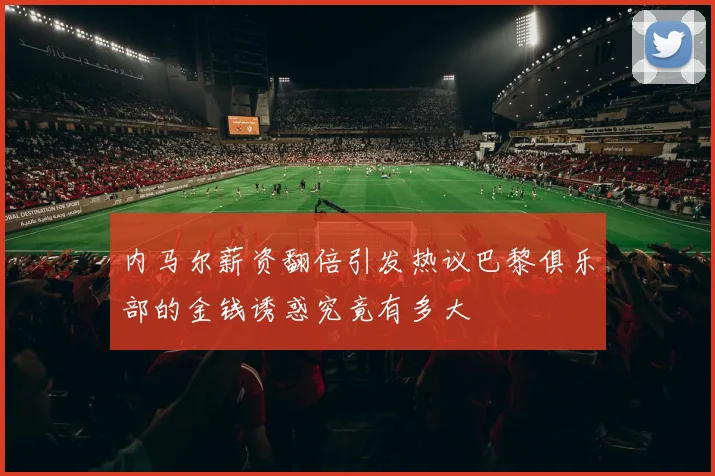 内马尔薪资翻倍引发热议巴黎俱乐部的金钱诱惑究竟有多大