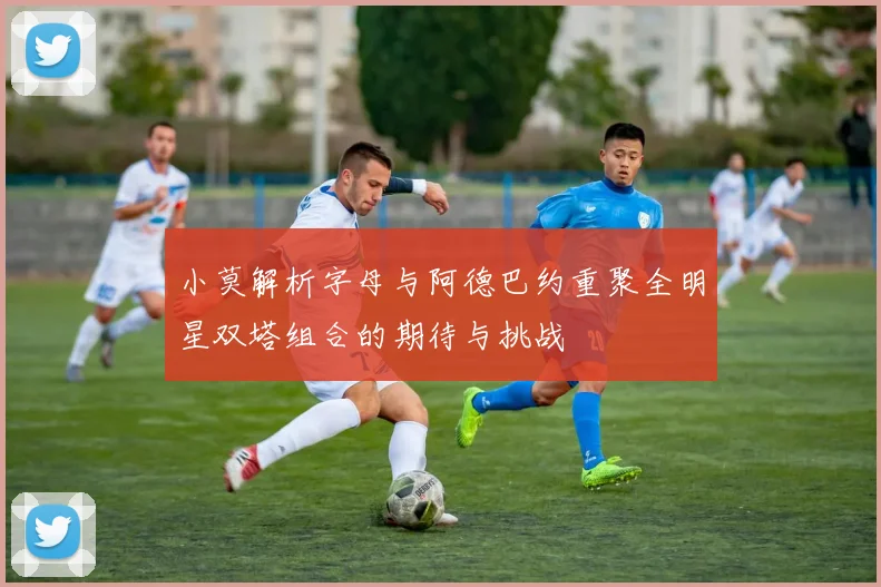 小莫解析字母与阿德巴约重聚全明星双塔组合的期待与挑战