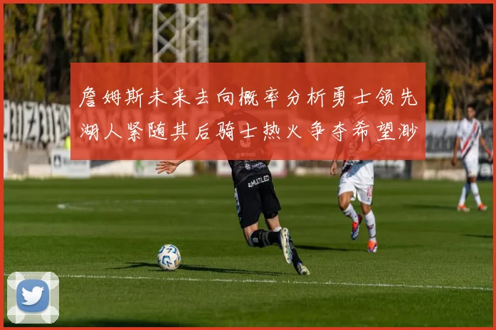 詹姆斯未来去向概率分析勇士领先湖人紧随其后骑士热火争夺希望渺茫