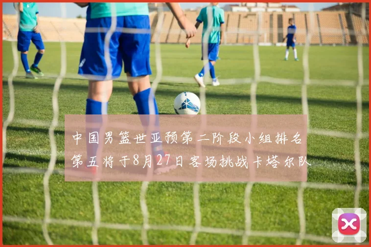 中国男篮世亚预第二阶段小组排名第五将于8月27日客场挑战卡塔尔队