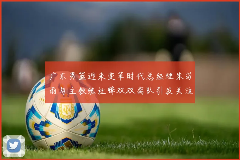 广东男篮迎来变革时代总经理朱芳雨与主教练杜锋双双离队引发关注