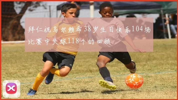 拜仁祝乌尔赖希38岁生日快乐104场比赛中失球118个的回顾