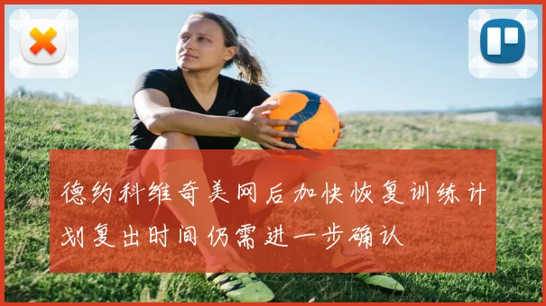 德约科维奇美网后加快恢复训练计划复出时间仍需进一步确认