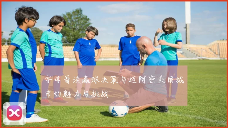 字母哥谈赢球决策与迈阿密美丽城市的魅力与挑战