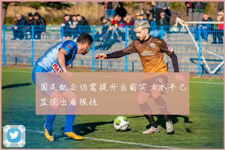 国足配合仍需提升当前实力水平已显现出局限性