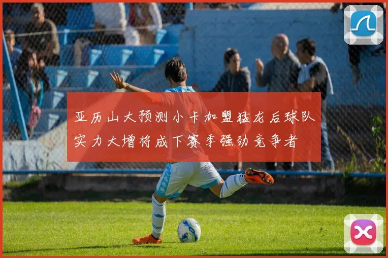 亚历山大预测小卡加盟猛龙后球队实力大增将成下赛季强劲竞争者