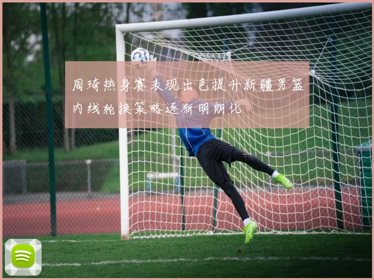 周琦热身赛表现出色提升新疆男篮内线轮换策略逐渐明朗化