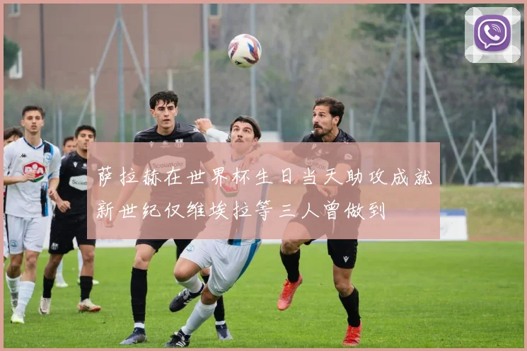 萨拉赫在世界杯生日当天助攻成就新世纪仅维埃拉等三人曾做到