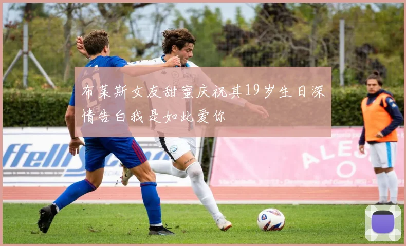 布莱斯女友甜蜜庆祝其19岁生日深情告白我是如此爱你