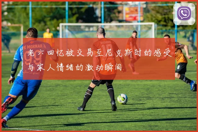 老六回忆被交易至尼克斯时的感受与家人情绪的激动瞬间