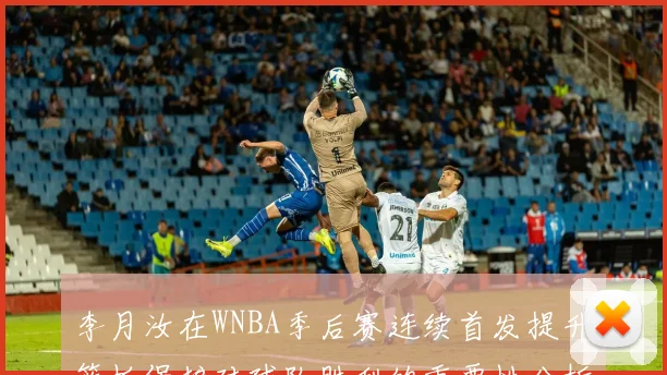 李月汝在WNBA季后赛连续首发提升篮板保护对球队胜利的重要性分析