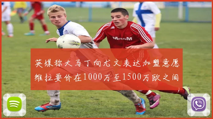 英媒称大马丁向尤文表达加盟意愿维拉要价在1000万至1500万欧之间