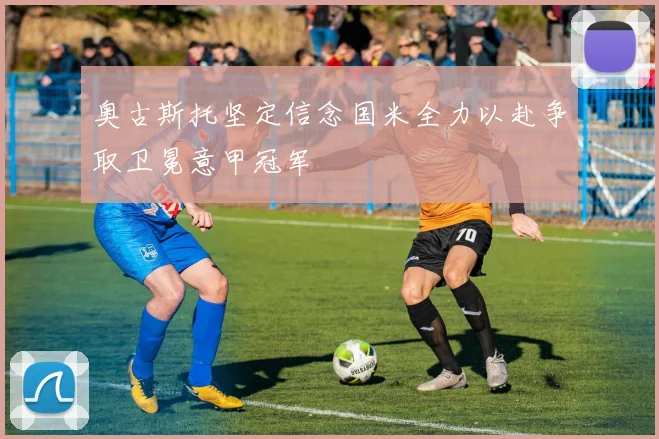 奥古斯托坚定信念国米全力以赴争取卫冕意甲冠军